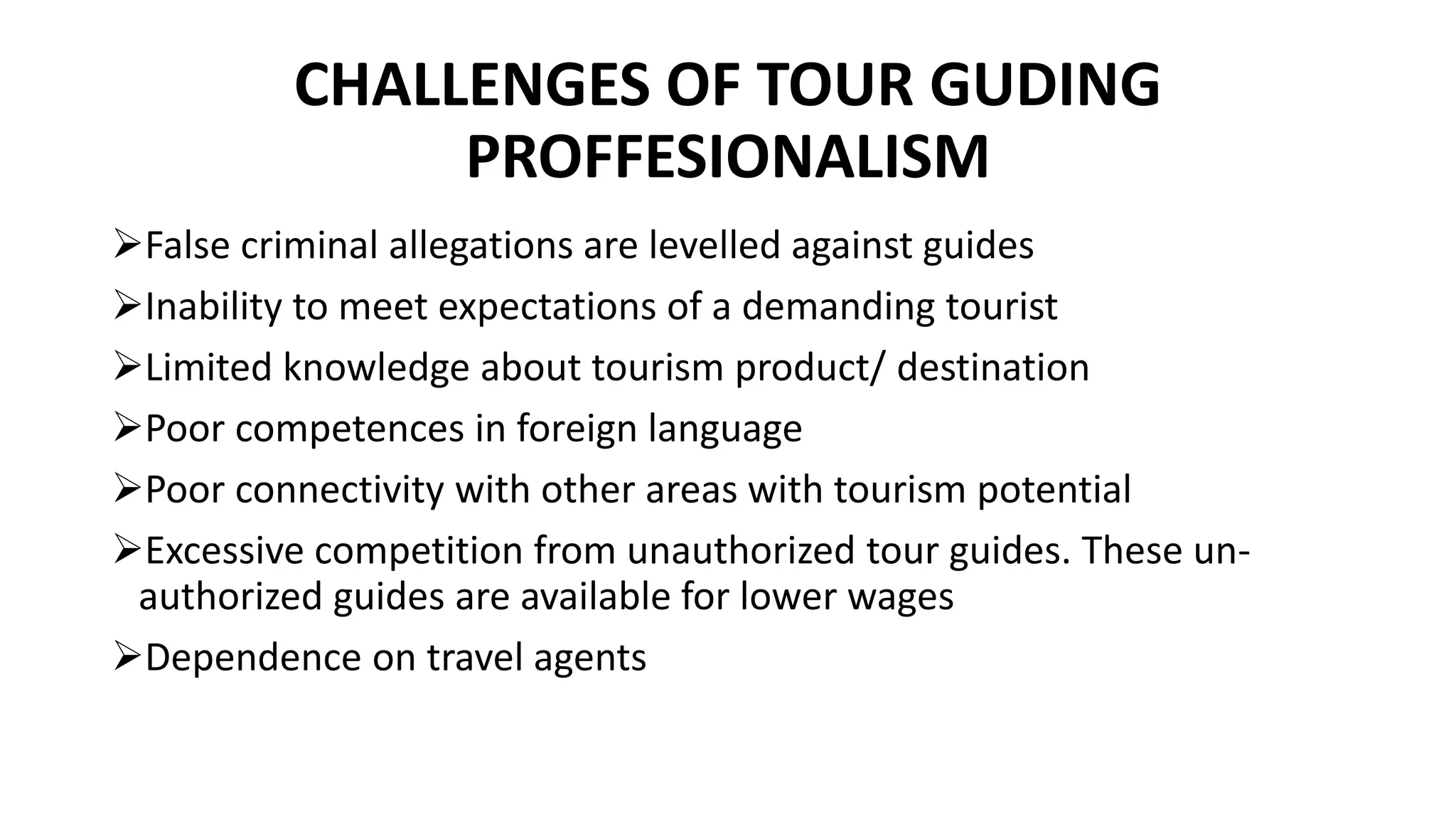 CHALLENGES OF TOUR GUDING
PROFFESIONALISM
False criminal allegations are levelled against guides
Inability to meet expectations of a demanding tourist
Limited knowledge about tourism product/ destination
Poor competences in foreign language
Poor connectivity with other areas with tourism potential
Excessive competition from unauthorized tour guides. These un-
authorized guides are available for lower wages
Dependence on travel agents
 