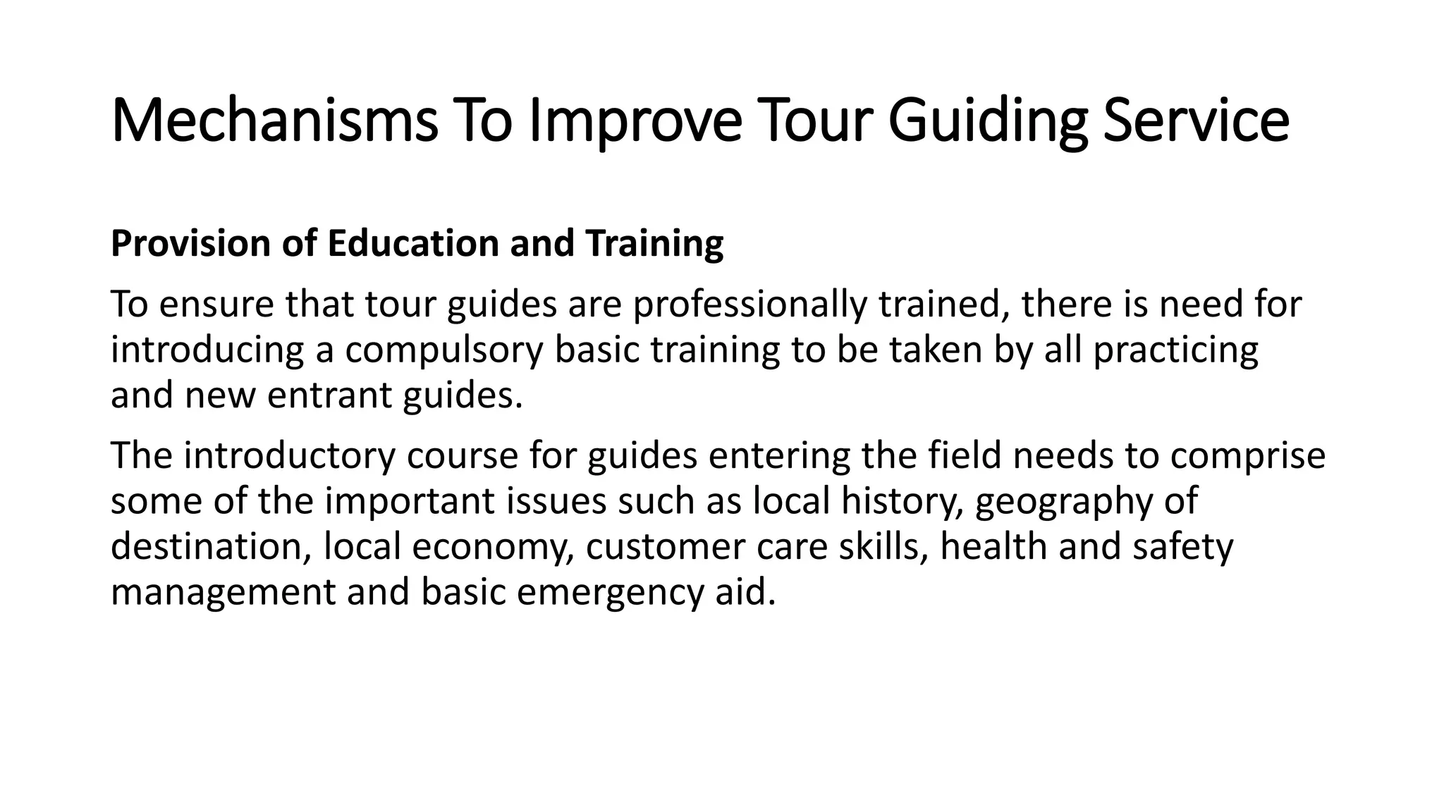 Mechanisms To Improve Tour Guiding Service
Provision of Education and Training
To ensure that tour guides are professionally trained, there is need for
introducing a compulsory basic training to be taken by all practicing
and new entrant guides.
The introductory course for guides entering the field needs to comprise
some of the important issues such as local history, geography of
destination, local economy, customer care skills, health and safety
management and basic emergency aid.
 