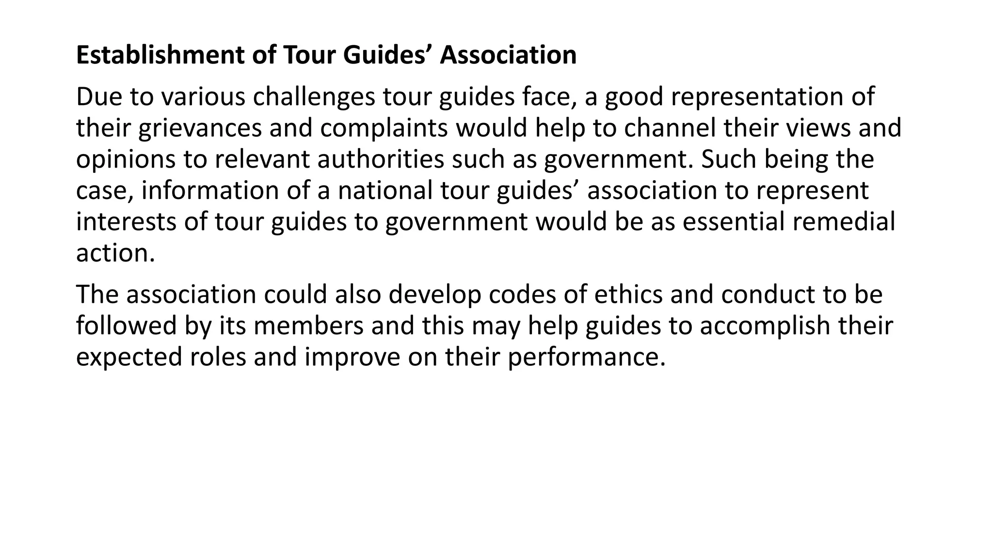 Establishment of Tour Guides’ Association
Due to various challenges tour guides face, a good representation of
their grievances and complaints would help to channel their views and
opinions to relevant authorities such as government. Such being the
case, information of a national tour guides’ association to represent
interests of tour guides to government would be as essential remedial
action.
The association could also develop codes of ethics and conduct to be
followed by its members and this may help guides to accomplish their
expected roles and improve on their performance.
 