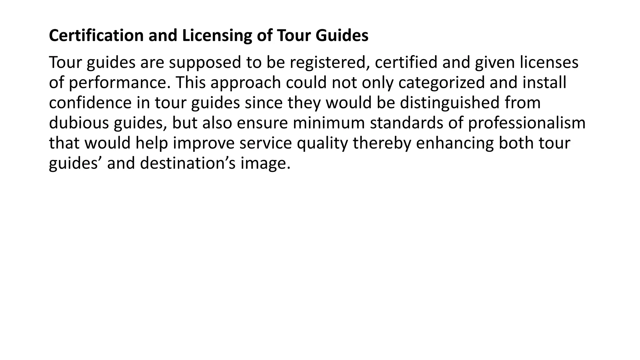 Certification and Licensing of Tour Guides
Tour guides are supposed to be registered, certified and given licenses
of performance. This approach could not only categorized and install
confidence in tour guides since they would be distinguished from
dubious guides, but also ensure minimum standards of professionalism
that would help improve service quality thereby enhancing both tour
guides’ and destination’s image.
 