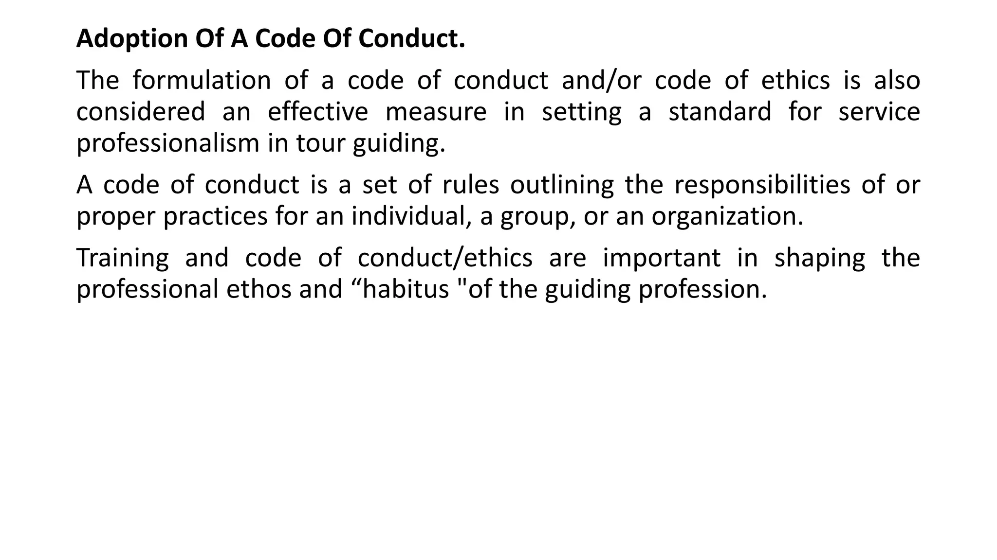 Adoption Of A Code Of Conduct.
The formulation of a code of conduct and/or code of ethics is also
considered an effective measure in setting a standard for service
professionalism in tour guiding.
A code of conduct is a set of rules outlining the responsibilities of or
proper practices for an individual, a group, or an organization.
Training and code of conduct/ethics are important in shaping the
professional ethos and “habitus "of the guiding profession.
 