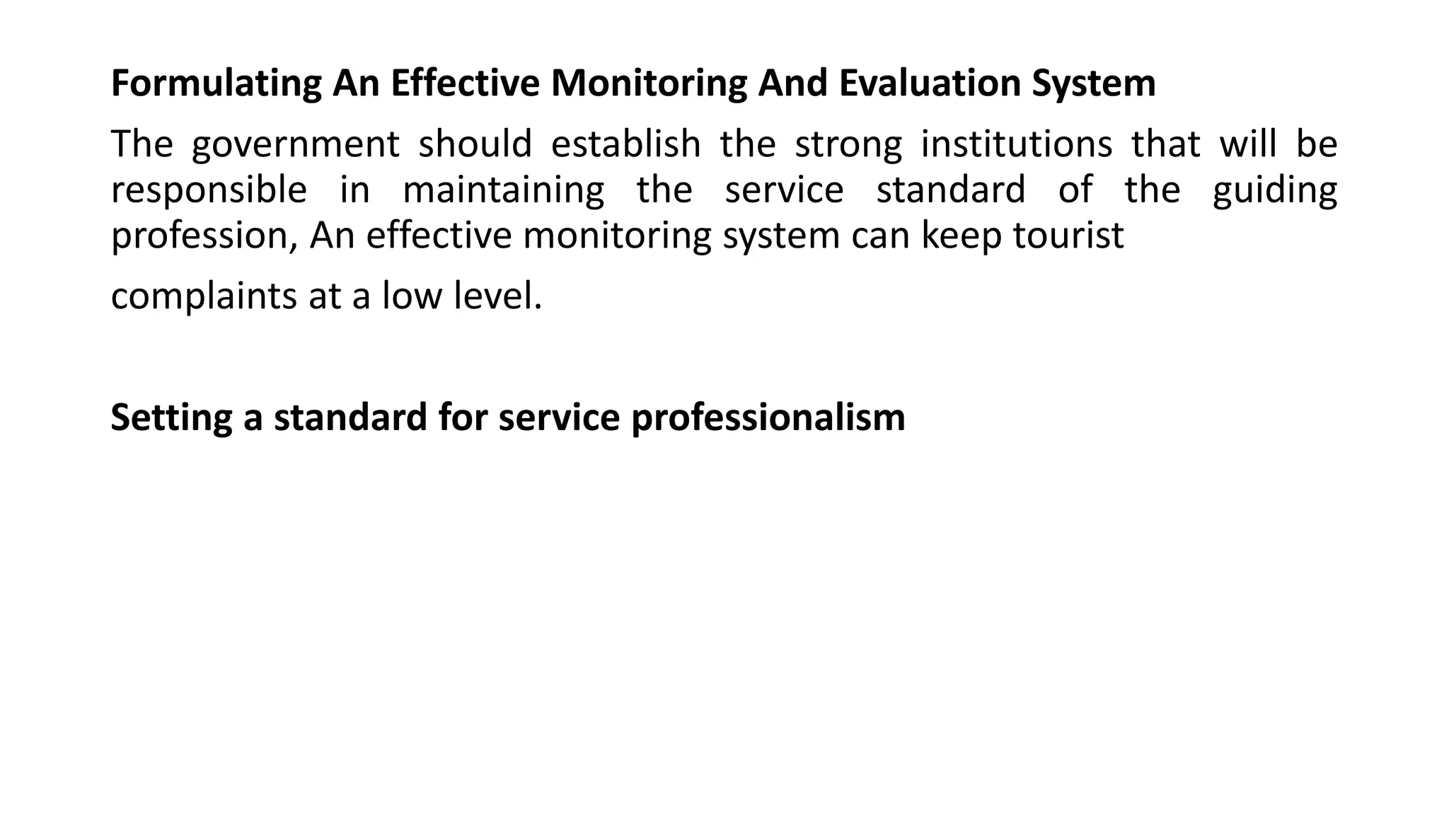 Formulating An Effective Monitoring And Evaluation System
The government should establish the strong institutions that will be
responsible in maintaining the service standard of the guiding
profession, An effective monitoring system can keep tourist
complaints at a low level.
Setting a standard for service professionalism
 