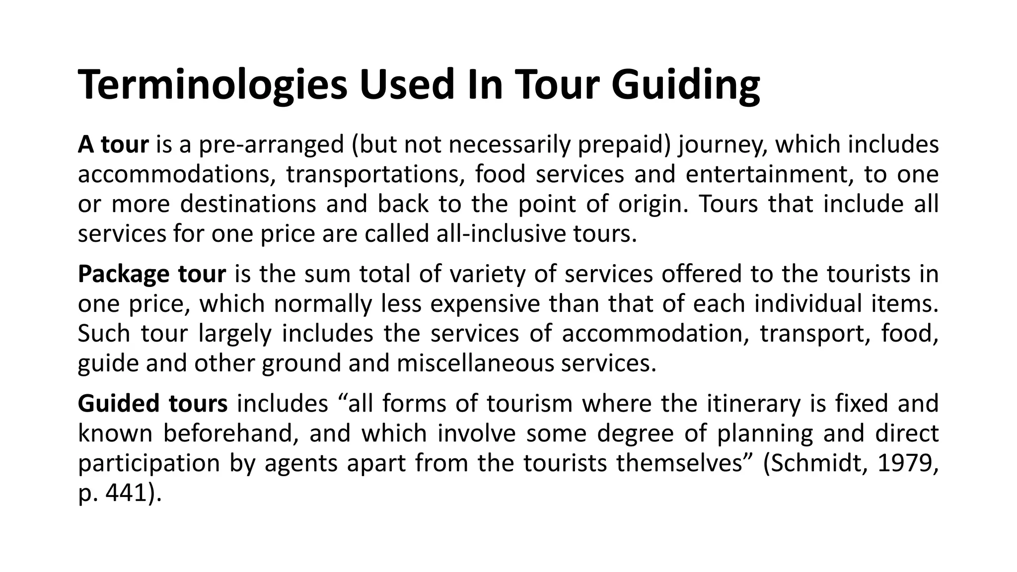 Terminologies Used In Tour Guiding
A tour is a pre-arranged (but not necessarily prepaid) journey, which includes
accommodations, transportations, food services and entertainment, to one
or more destinations and back to the point of origin. Tours that include all
services for one price are called all-inclusive tours.
Package tour is the sum total of variety of services offered to the tourists in
one price, which normally less expensive than that of each individual items.
Such tour largely includes the services of accommodation, transport, food,
guide and other ground and miscellaneous services.
Guided tours includes “all forms of tourism where the itinerary is fixed and
known beforehand, and which involve some degree of planning and direct
participation by agents apart from the tourists themselves” (Schmidt, 1979,
p. 441).
 