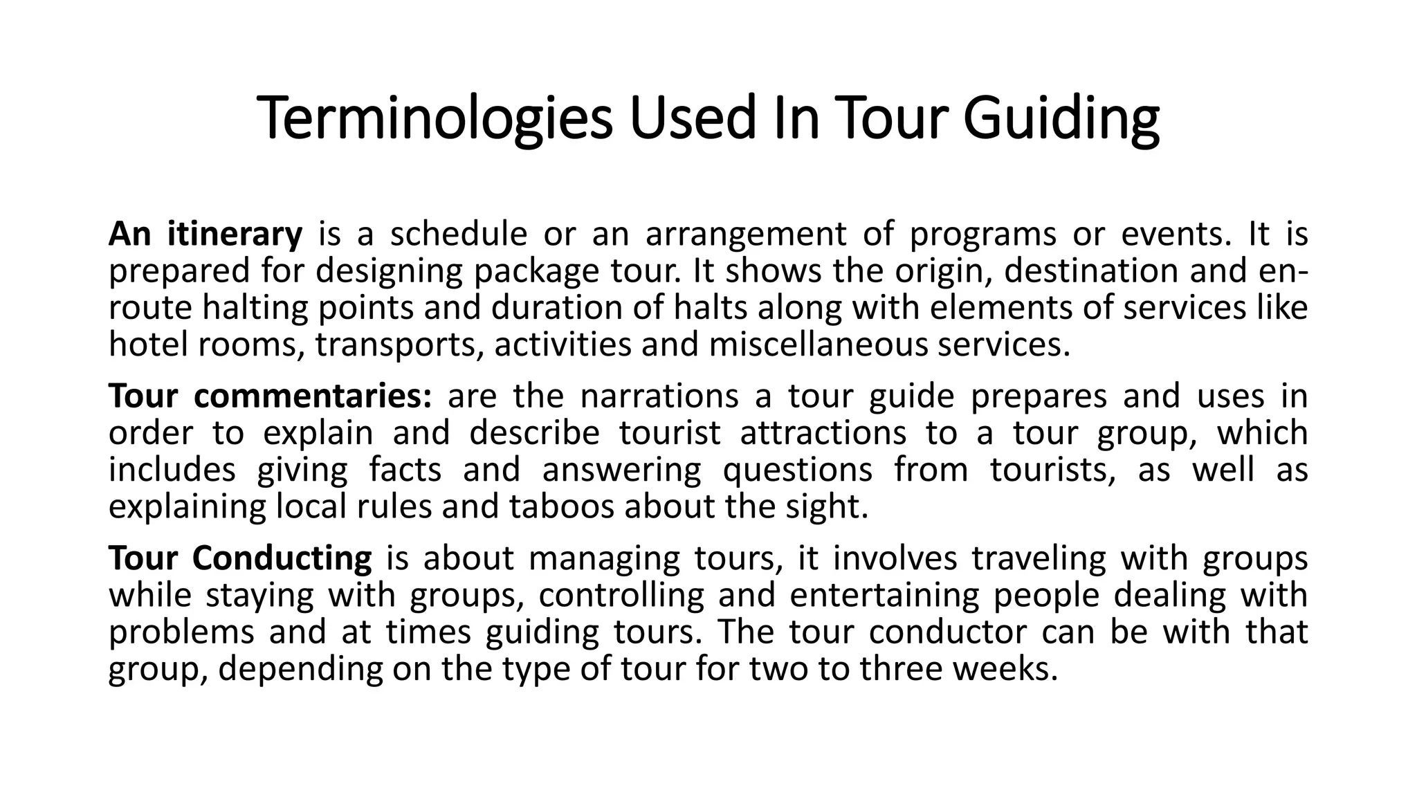 Terminologies Used In Tour Guiding
An itinerary is a schedule or an arrangement of programs or events. It is
prepared for designing package tour. It shows the origin, destination and en-
route halting points and duration of halts along with elements of services like
hotel rooms, transports, activities and miscellaneous services.
Tour commentaries: are the narrations a tour guide prepares and uses in
order to explain and describe tourist attractions to a tour group, which
includes giving facts and answering questions from tourists, as well as
explaining local rules and taboos about the sight.
Tour Conducting is about managing tours, it involves traveling with groups
while staying with groups, controlling and entertaining people dealing with
problems and at times guiding tours. The tour conductor can be with that
group, depending on the type of tour for two to three weeks.
 