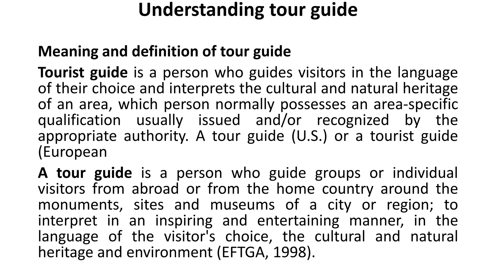 Understanding tour guide
Meaning and definition of tour guide
Tourist guide is a person who guides visitors in the language
of their choice and interprets the cultural and natural heritage
of an area, which person normally possesses an area-specific
qualification usually issued and/or recognized by the
appropriate authority. A tour guide (U.S.) or a tourist guide
(European
A tour guide is a person who guide groups or individual
visitors from abroad or from the home country around the
monuments, sites and museums of a city or region; to
interpret in an inspiring and entertaining manner, in the
language of the visitor's choice, the cultural and natural
heritage and environment (EFTGA, 1998).
 