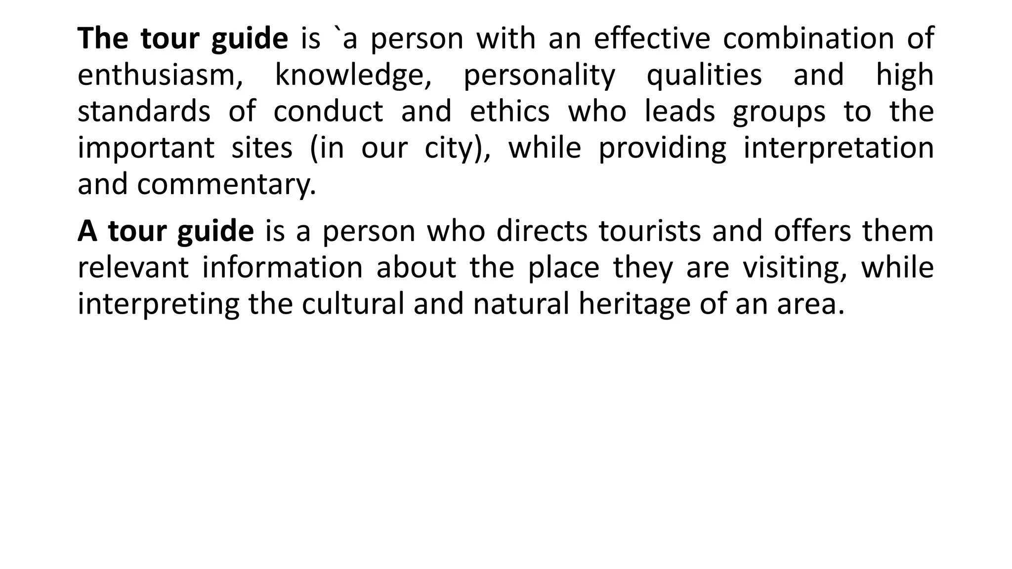The tour guide is `a person with an effective combination of
enthusiasm, knowledge, personality qualities and high
standards of conduct and ethics who leads groups to the
important sites (in our city), while providing interpretation
and commentary.
A tour guide is a person who directs tourists and offers them
relevant information about the place they are visiting, while
interpreting the cultural and natural heritage of an area.
 