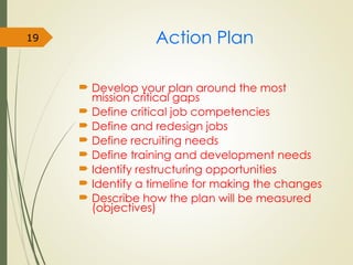 Action Plan
 Develop your plan around the most
mission critical gaps
 Define critical job competencies
 Define and redesign jobs
 Define recruiting needs
 Define training and development needs
 Identify restructuring opportunities
 Identify a timeline for making the changes
 Describe how the plan will be measured
(objectives)
19
 