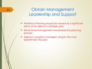 Obtain Management
Leadership and Support
 Workforce Planning should be viewed as a significant
piece of an agency’s strategic plan
 Senior-level management should lead the planning
process
 Agency’s program managers will gain the most
benefit from the plan
21
 