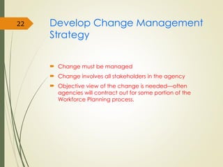 Develop Change Management
Strategy
 Change must be managed
 Change involves all stakeholders in the agency
 Objective view of the change is needed—often
agencies will contract out for some portion of the
Workforce Planning process.
22
 