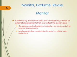 Monitor, Evaluate, Revise
Monitor
 Continuously monitor the plan and consider any internal or
external developments that may affect the action plan.
 Consider upcoming legislation, budgetary concerns, and other
external developments
 Monitor projections to determine if current conditions meet
projections
24
 