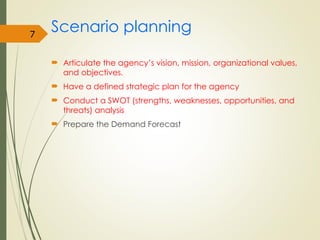 Scenario planning
 Articulate the agency’s vision, mission, organizational values,
and objectives.
 Have a defined strategic plan for the agency
 Conduct a SWOT (strengths, weaknesses, opportunities, and
threats) analysis
 Prepare the Demand Forecast
7
 