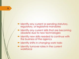  Identify any current or pending statutory,
regulatory, or legislative mandates
 Identify any current skills that are becoming
obsolete due to new technologies
 Identify new skills needed to continue with
the business of the agency
 Identify shifts in changing work tasks
 Identify turnover rates in the current
workforce
9
 