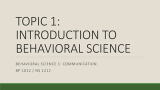 TOPIC 1:
INTRODUCTION TO
BEHAVIORAL SCIENCE
BEHAVIORAL SCIENCE 1: COMMUNICATION
BP 1012 / NS 1212
 