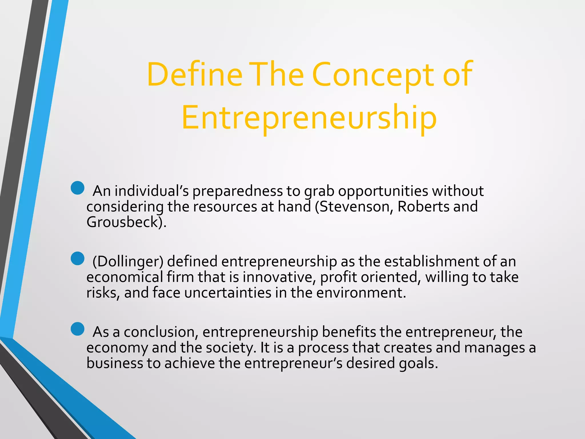 DefineThe Concept of
Entrepreneurship
An individual’s preparedness to grab opportunities without
considering the resources at hand (Stevenson, Roberts and
Grousbeck).
(Dollinger) defined entrepreneurship as the establishment of an
economical firm that is innovative, profit oriented, willing to take
risks, and face uncertainties in the environment.
As a conclusion, entrepreneurship benefits the entrepreneur, the
economy and the society. It is a process that creates and manages a
business to achieve the entrepreneur’s desired goals.
 
