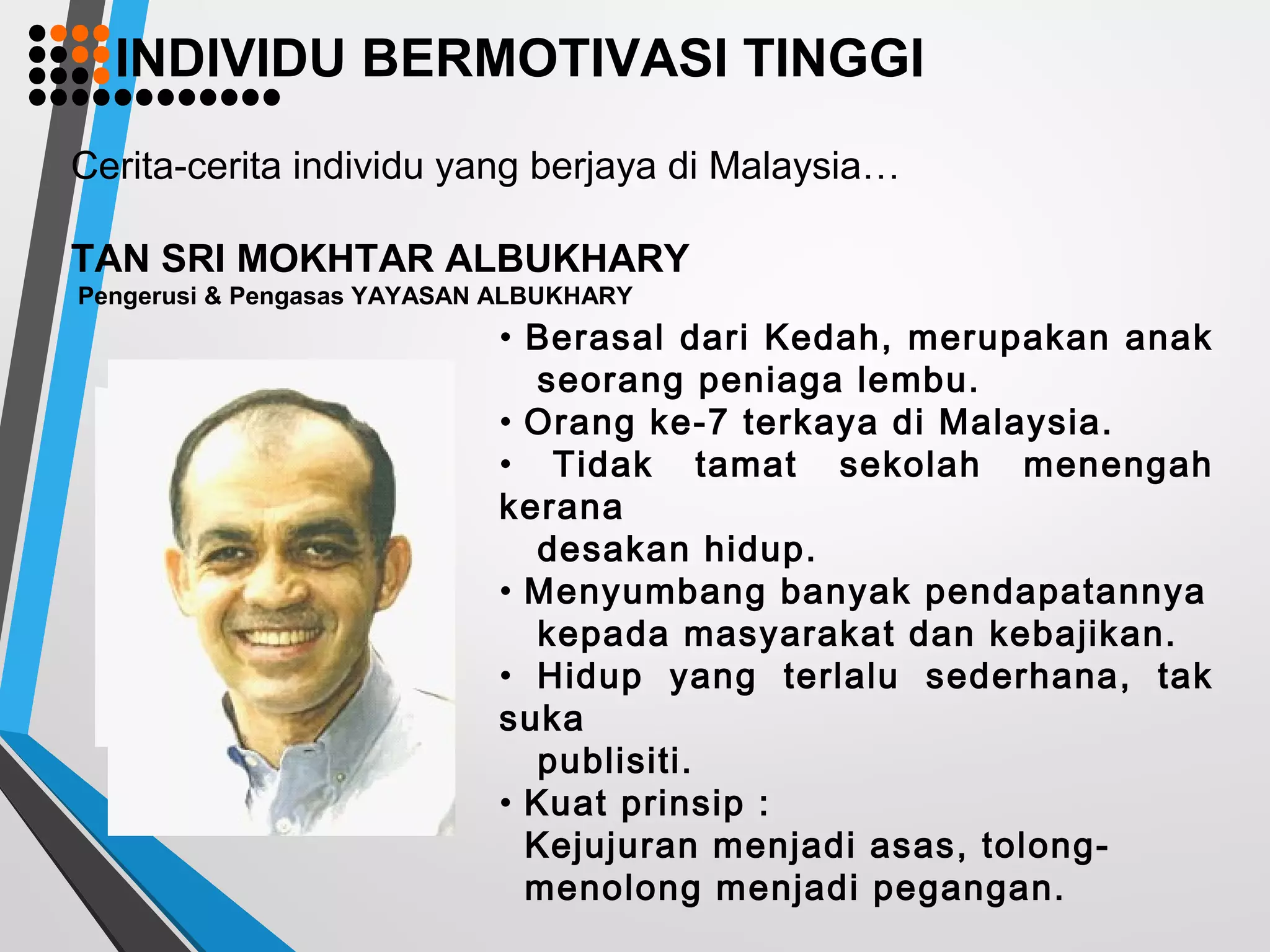 Cerita-cerita individu yang berjaya di Malaysia…
TAN SRI MOKHTAR ALBUKHARY
Pengerusi & Pengasas YAYASAN ALBUKHARY
• Berasal dari Kedah, merupakan anak
seorang peniaga lembu.
• Orang ke-7 terkaya di Malaysia.
• Tidak tamat sekolah menengah
kerana
desakan hidup.
• Menyumbang banyak pendapatannya
kepada masyarakat dan kebajikan.
• Hidup yang terlalu sederhana, tak
suka
publisiti.
• Kuat prinsip :
Kejujuran menjadi asas, tolong-
menolong menjadi pegangan.
INDIVIDU BERMOTIVASI TINGGI
 