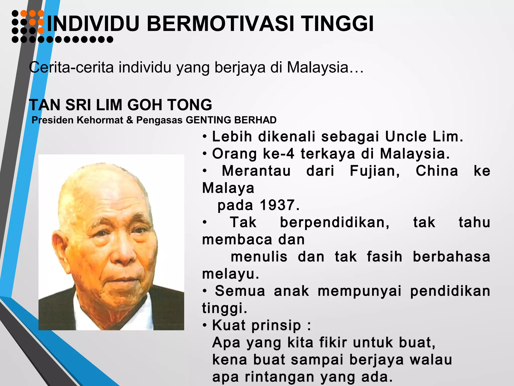 Cerita-cerita individu yang berjaya di Malaysia…
TAN SRI LIM GOH TONG
Presiden Kehormat & Pengasas GENTING BERHAD
• Lebih dikenali sebagai Uncle Lim.
• Orang ke-4 terkaya di Malaysia.
• Merantau dari Fujian, China ke
Malaya
pada 1937.
• Tak berpendidikan, tak tahu
membaca dan
menulis dan tak fasih berbahasa
melayu.
• Semua anak mempunyai pendidikan
tinggi.
• Kuat prinsip :
Apa yang kita fikir untuk buat,
kena buat sampai berjaya walau
apa rintangan yang ada.
INDIVIDU BERMOTIVASI TINGGI
 
