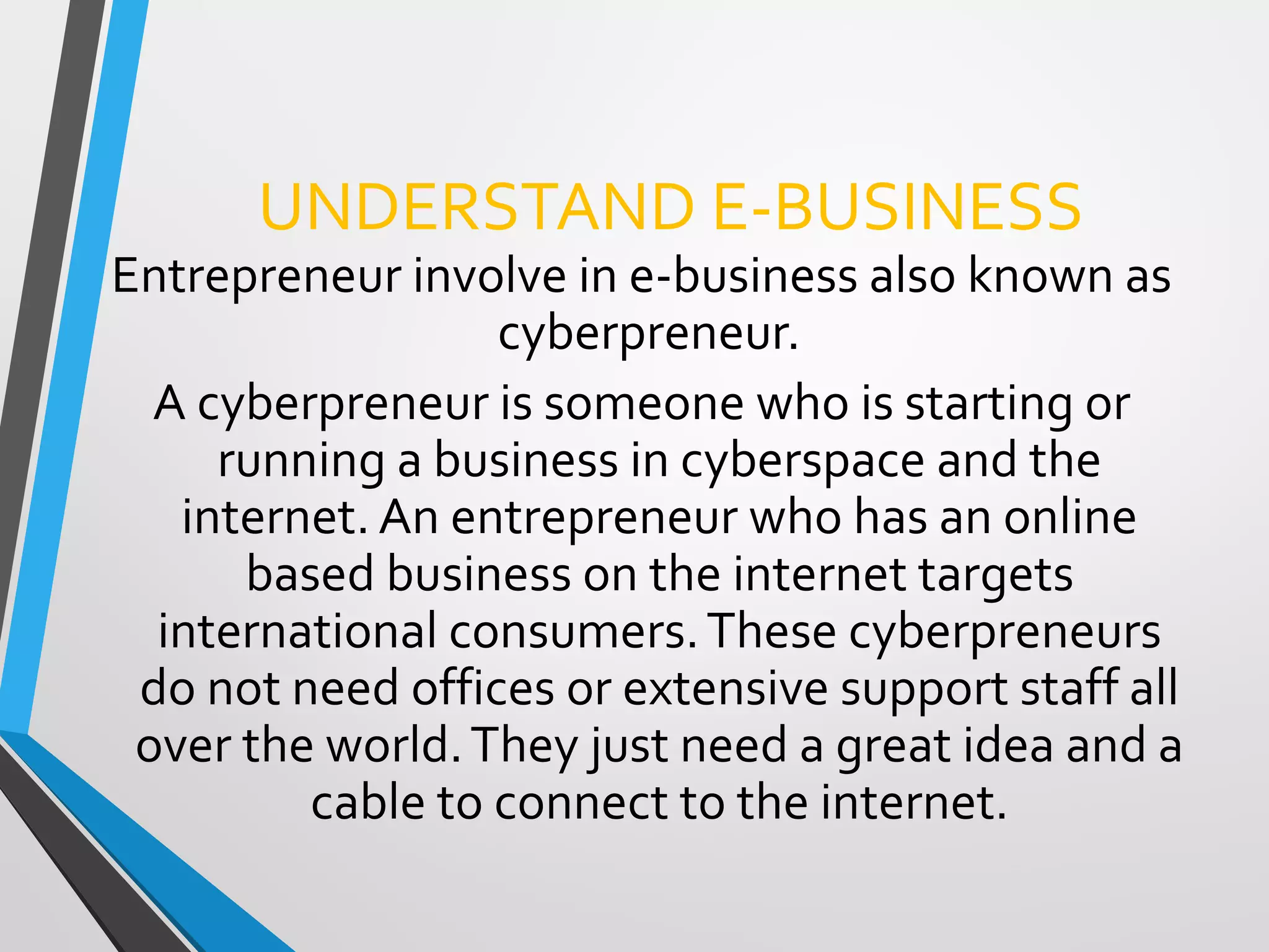 UNDERSTAND E-BUSINESS
Entrepreneur involve in e-business also known as
cyberpreneur.
A cyberpreneur is someone who is starting or
running a business in cyberspace and the
internet. An entrepreneur who has an online
based business on the internet targets
international consumers.These cyberpreneurs
do not need offices or extensive support staff all
over the world.They just need a great idea and a
cable to connect to the internet.
 