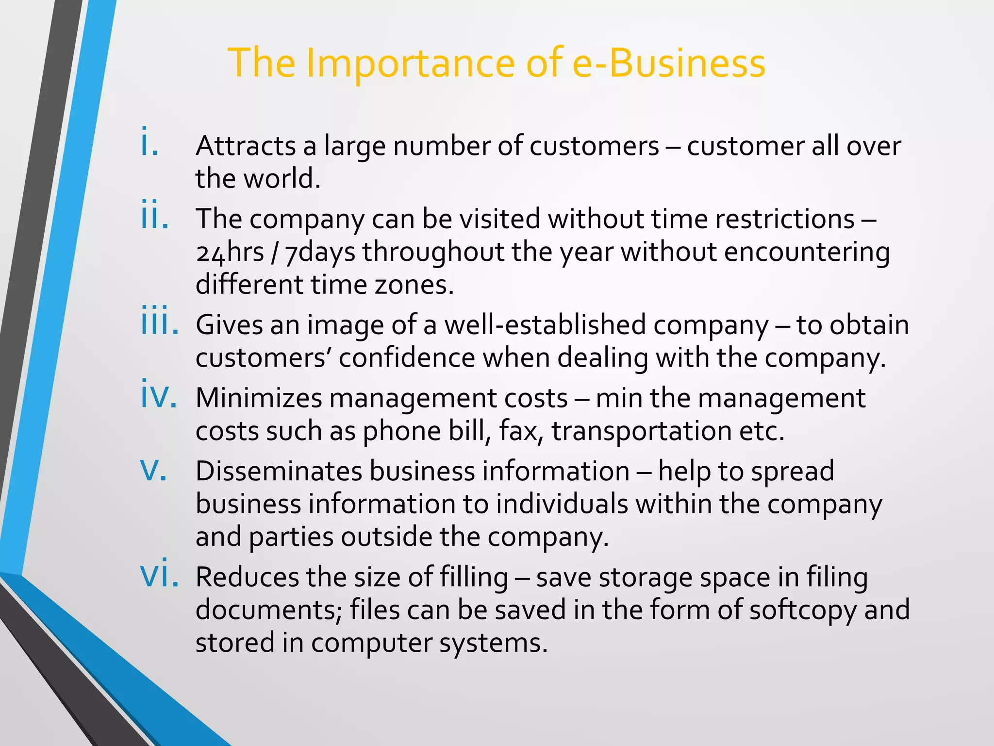 The Importance of e-Business
i. Attracts a large number of customers – customer all over
the world.
ii. The company can be visited without time restrictions –
24hrs / 7days throughout the year without encountering
different time zones.
iii. Gives an image of a well-established company – to obtain
customers’ confidence when dealing with the company.
iv. Minimizes management costs – min the management
costs such as phone bill, fax, transportation etc.
v. Disseminates business information – help to spread
business information to individuals within the company
and parties outside the company.
vi. Reduces the size of filling – save storage space in filing
documents; files can be saved in the form of softcopy and
stored in computer systems.
 