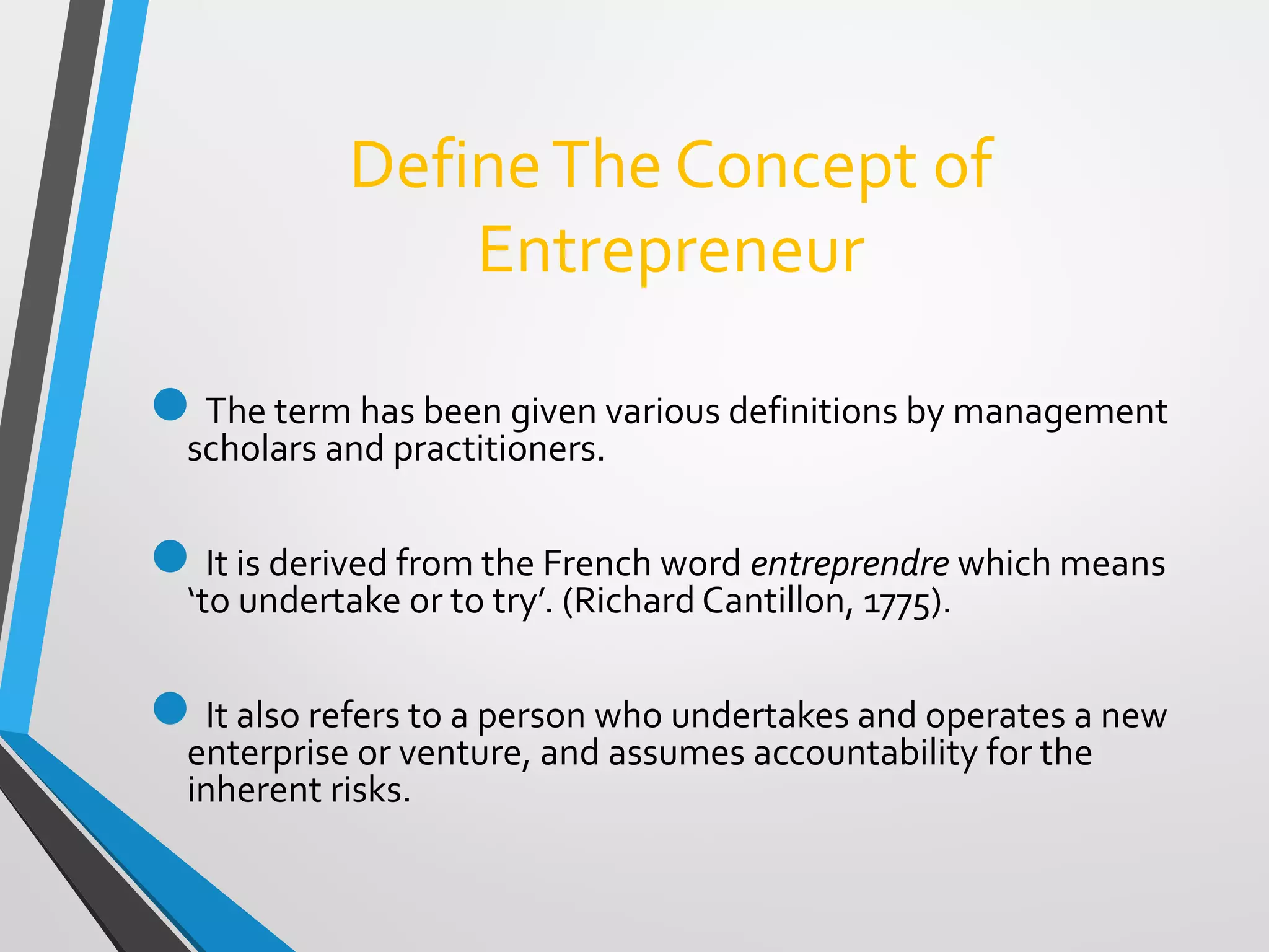 DefineThe Concept of
Entrepreneur
The term has been given various definitions by management
scholars and practitioners.
It is derived from the French word entreprendre which means
‘to undertake or to try’. (Richard Cantillon, 1775).
It also refers to a person who undertakes and operates a new
enterprise or venture, and assumes accountability for the
inherent risks.
 