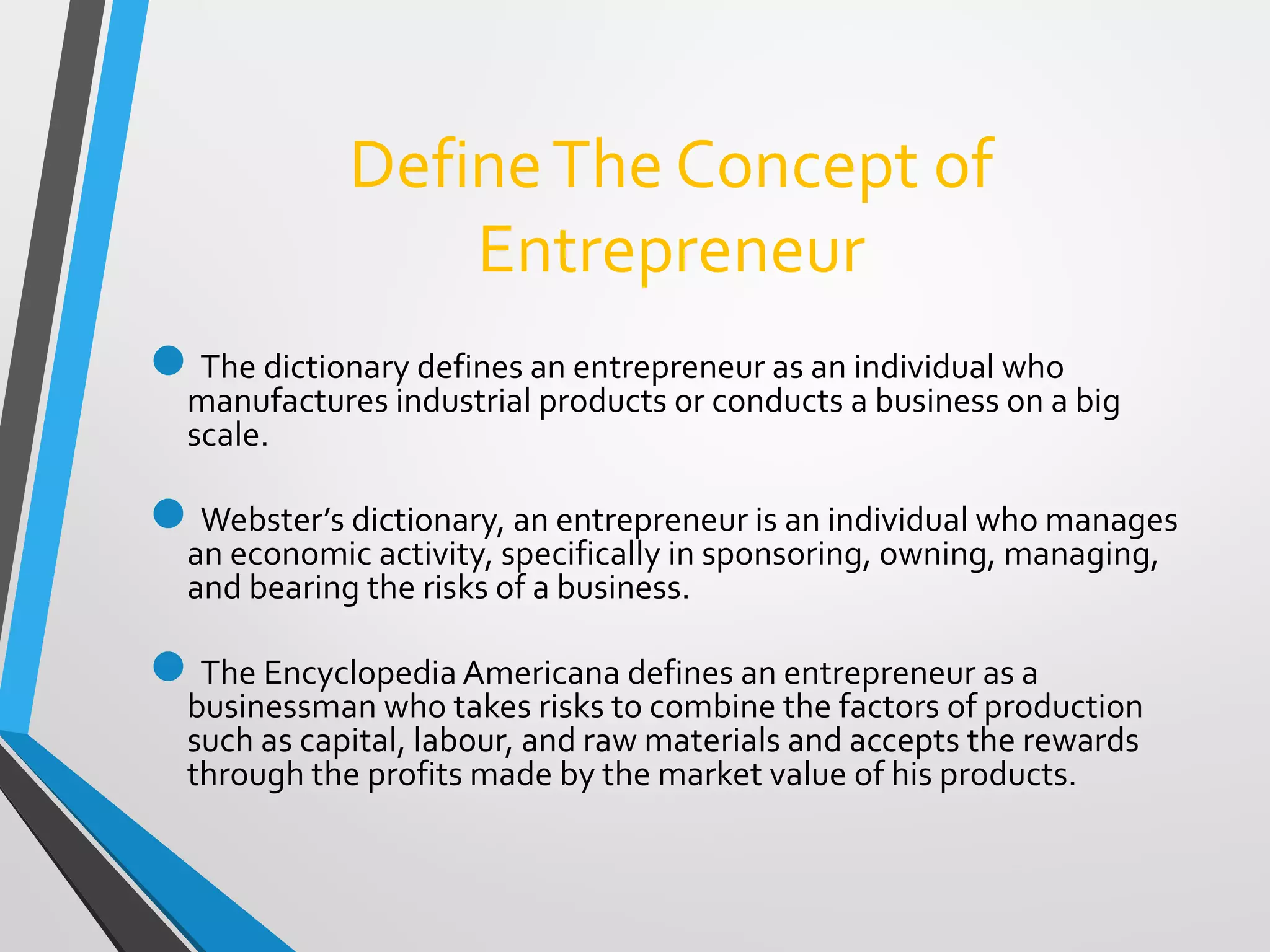 DefineThe Concept of
Entrepreneur
The dictionary defines an entrepreneur as an individual who
manufactures industrial products or conducts a business on a big
scale.
Webster’s dictionary, an entrepreneur is an individual who manages
an economic activity, specifically in sponsoring, owning, managing,
and bearing the risks of a business.
The Encyclopedia Americana defines an entrepreneur as a
businessman who takes risks to combine the factors of production
such as capital, labour, and raw materials and accepts the rewards
through the profits made by the market value of his products.
 