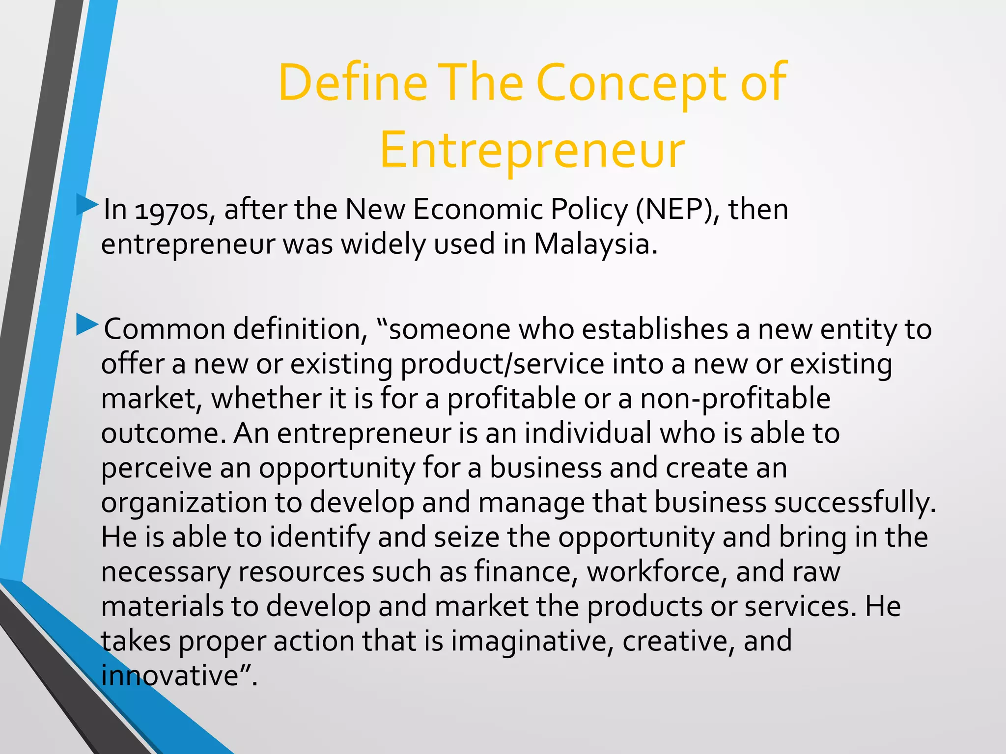 DefineThe Concept of
Entrepreneur
In 1970s, after the New Economic Policy (NEP), then
entrepreneur was widely used in Malaysia.
Common definition, “someone who establishes a new entity to
offer a new or existing product/service into a new or existing
market, whether it is for a profitable or a non-profitable
outcome. An entrepreneur is an individual who is able to
perceive an opportunity for a business and create an
organization to develop and manage that business successfully.
He is able to identify and seize the opportunity and bring in the
necessary resources such as finance, workforce, and raw
materials to develop and market the products or services. He
takes proper action that is imaginative, creative, and
innovative”.
 