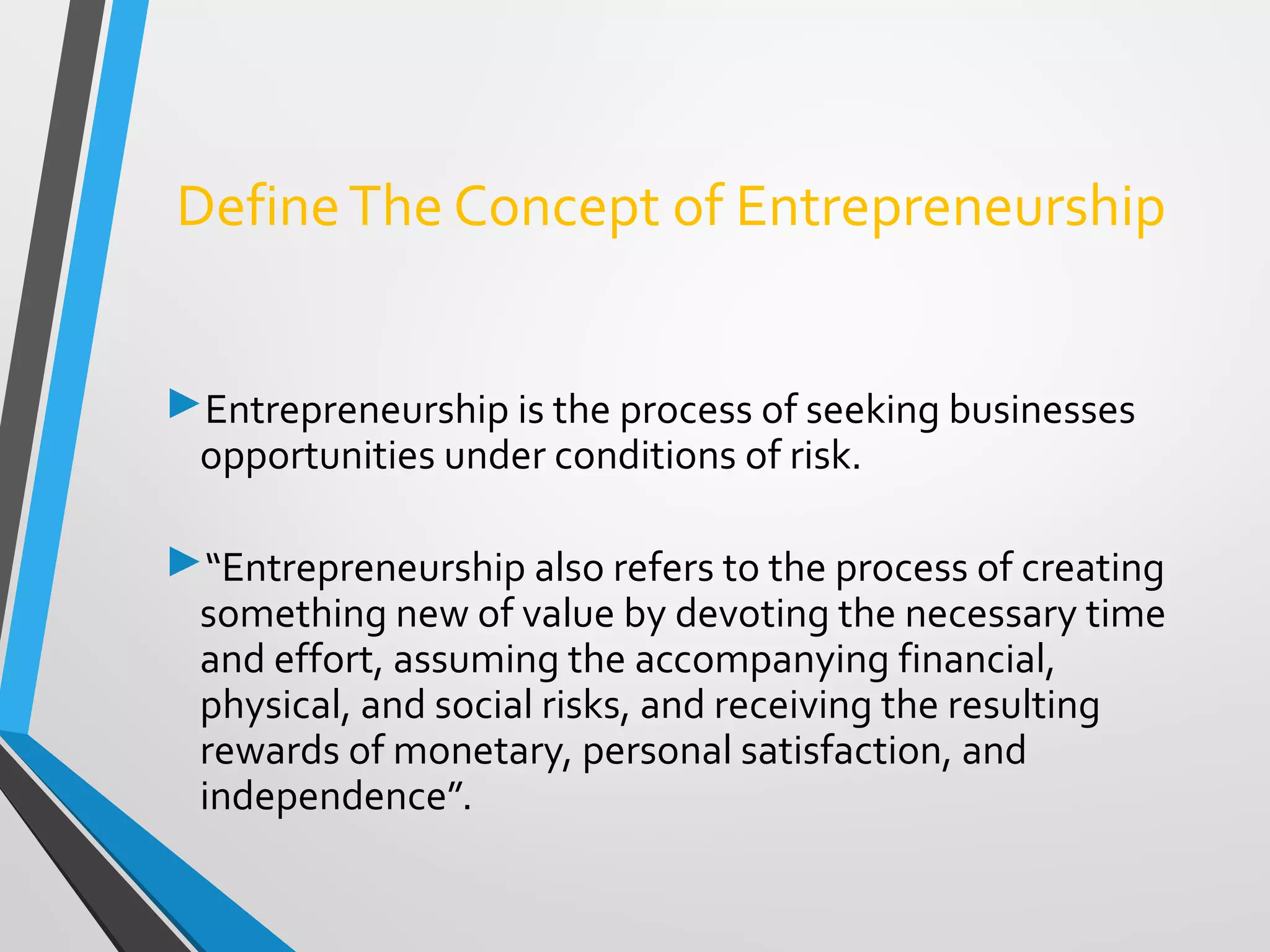 DefineThe Concept of Entrepreneurship
Entrepreneurship is the process of seeking businesses
opportunities under conditions of risk.
“Entrepreneurship also refers to the process of creating
something new of value by devoting the necessary time
and effort, assuming the accompanying financial,
physical, and social risks, and receiving the resulting
rewards of monetary, personal satisfaction, and
independence”.
 