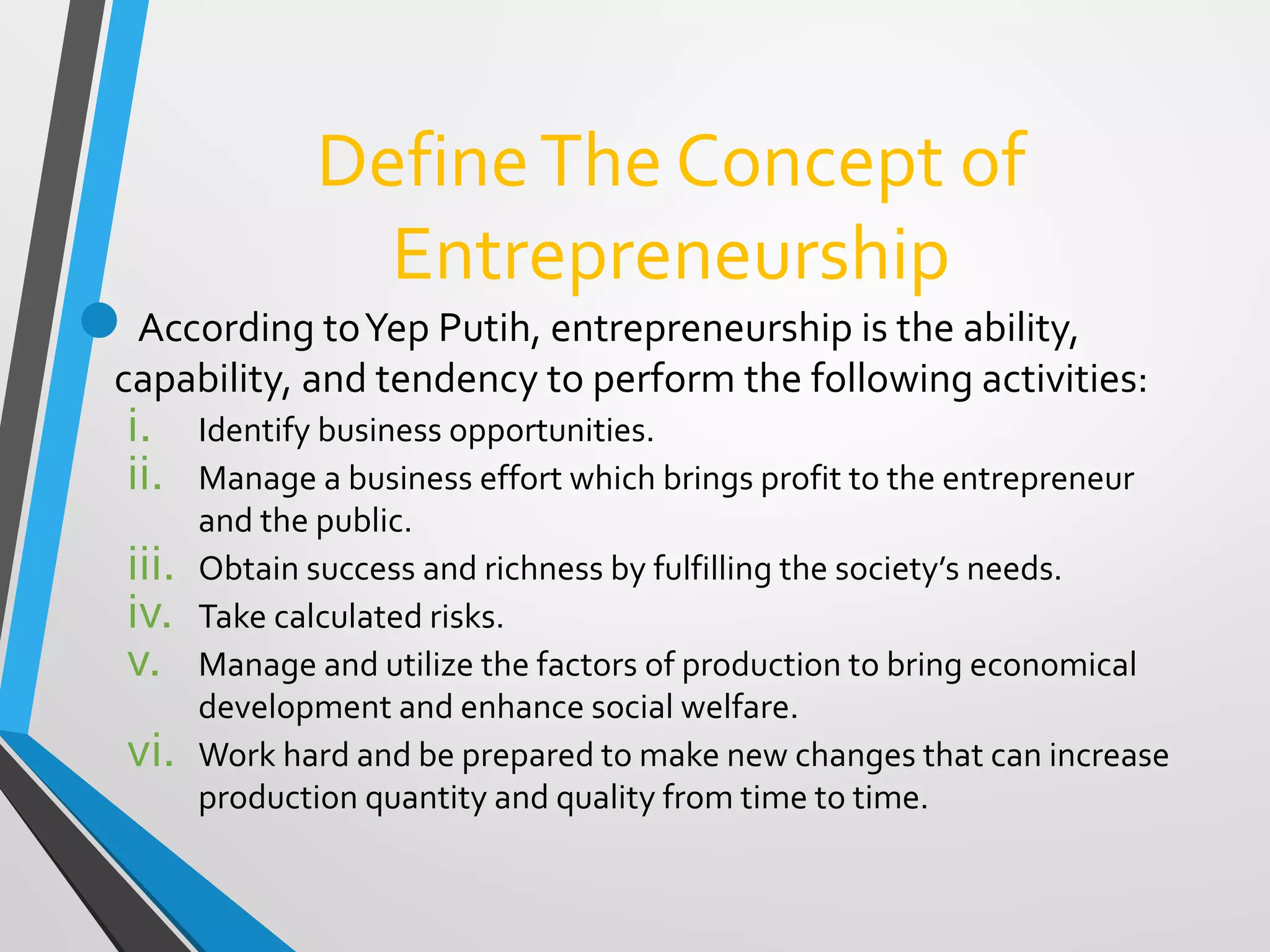 DefineThe Concept of
Entrepreneurship
According toYep Putih, entrepreneurship is the ability,
capability, and tendency to perform the following activities:
i. Identify business opportunities.
ii. Manage a business effort which brings profit to the entrepreneur
and the public.
iii. Obtain success and richness by fulfilling the society’s needs.
iv. Take calculated risks.
v. Manage and utilize the factors of production to bring economical
development and enhance social welfare.
vi. Work hard and be prepared to make new changes that can increase
production quantity and quality from time to time.
 