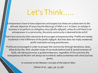 Let'sThink…..
Entrepreneurs have to have objectives and targets but these are subservient to the
ultimate objective of acquiring the blessings of Allah s.w.t. In Islam, to indulge in
business is to perform an obligatory duty (fardhu kifayah); unless & until there is an
entrepreneur in a community, the entire community is deemed to be sinful!
That’s how seriously Islam perceives & encourages entrepreneurship. Profits are merely
incidental in the fulfillment of the fardhu kifayah. But that does not imply weakened
profit motivation among practitioners.
Profits are encouraged in order to prosper the community through donations, taxes,
tithes & the like.With ubudiah (state of servitude before God) & tauhid (oneness of
God), risk taking becomes a guided endeavour; regardless of the outcome the
entrepreneurial Muslim will always be humble & redha (contented with what God has
given).
In contrast to the Western concept of the Islamic Man.
(Adnan et al., 1992, pp. 32-36)
 