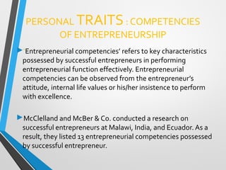 PERSONAL TRAITS: COMPETENCIES
OF ENTREPRENEURSHIP
‘Entrepreneurial competencies’ refers to key characteristics
possessed by successful entrepreneurs in performing
entrepreneurial function effectively. Entrepreneurial
competencies can be observed from the entrepreneur’s
attitude, internal life values or his/her insistence to perform
with excellence.
McClelland and McBer & Co. conducted a research on
successful entrepreneurs at Malawi, India, and Ecuador. As a
result, they listed 13 entrepreneurial competencies possessed
by successful entrepreneur.
 