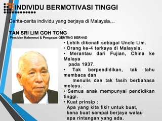 Cerita-cerita individu yang berjaya di Malaysia…
TAN SRI LIM GOH TONG
Presiden Kehormat & Pengasas GENTING BERHAD
• Lebih dikenali sebagai Uncle Lim.
• Orang ke-4 terkaya di Malaysia.
• Merantau dari Fujian, China ke
Malaya
pada 1937.
• Tak berpendidikan, tak tahu
membaca dan
menulis dan tak fasih berbahasa
melayu.
• Semua anak mempunyai pendidikan
tinggi.
• Kuat prinsip :
Apa yang kita fikir untuk buat,
kena buat sampai berjaya walau
apa rintangan yang ada.
INDIVIDU BERMOTIVASI TINGGI
 
