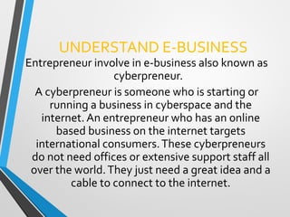 UNDERSTAND E-BUSINESS
Entrepreneur involve in e-business also known as
cyberpreneur.
A cyberpreneur is someone who is starting or
running a business in cyberspace and the
internet. An entrepreneur who has an online
based business on the internet targets
international consumers.These cyberpreneurs
do not need offices or extensive support staff all
over the world.They just need a great idea and a
cable to connect to the internet.
 