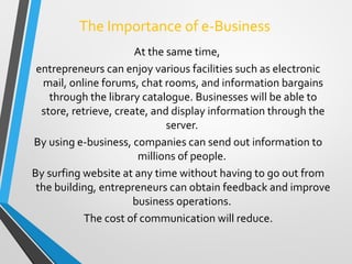 The Importance of e-Business
At the same time,
entrepreneurs can enjoy various facilities such as electronic
mail, online forums, chat rooms, and information bargains
through the library catalogue. Businesses will be able to
store, retrieve, create, and display information through the
server.
By using e-business, companies can send out information to
millions of people.
By surfing website at any time without having to go out from
the building, entrepreneurs can obtain feedback and improve
business operations.
The cost of communication will reduce.
 