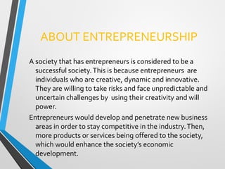 ABOUT ENTREPRENEURSHIP
A society that has entrepreneurs is considered to be a
successful society.This is because entrepreneurs are
individuals who are creative, dynamic and innovative.
They are willing to take risks and face unpredictable and
uncertain challenges by using their creativity and will
power.
Entrepreneurs would develop and penetrate new business
areas in order to stay competitive in the industry.Then,
more products or services being offered to the society,
which would enhance the society’s economic
development.
 