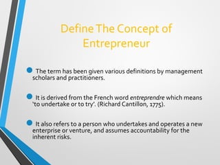 DefineThe Concept of
Entrepreneur
The term has been given various definitions by management
scholars and practitioners.
It is derived from the French word entreprendre which means
‘to undertake or to try’. (Richard Cantillon, 1775).
It also refers to a person who undertakes and operates a new
enterprise or venture, and assumes accountability for the
inherent risks.
 