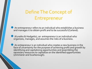 DefineThe Concept of
Entrepreneur
An entrepreneur refers to an individual who establishes a business
and manages it to obtain profit and to be successful (Carland).
(Kuratko & Hodgetts), an entrepreneur is an individual who
organizes, manages, and assumes the risks of a business.
An entepreneur is an individual who creates a new business in the
face of uncertainty for the purpose of achieving profit and growth by
identifying and capitalizing opportunities and assembling the
necessary resources to capitalize on the identified opportunities
(Zimmerer and Scarborough).
 