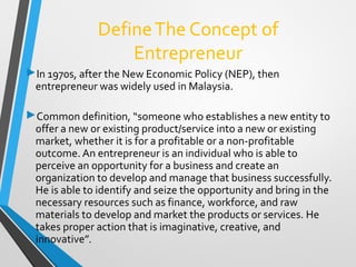 DefineThe Concept of
Entrepreneur
In 1970s, after the New Economic Policy (NEP), then
entrepreneur was widely used in Malaysia.
Common definition, “someone who establishes a new entity to
offer a new or existing product/service into a new or existing
market, whether it is for a profitable or a non-profitable
outcome. An entrepreneur is an individual who is able to
perceive an opportunity for a business and create an
organization to develop and manage that business successfully.
He is able to identify and seize the opportunity and bring in the
necessary resources such as finance, workforce, and raw
materials to develop and market the products or services. He
takes proper action that is imaginative, creative, and
innovative”.
 