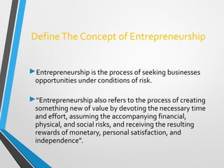 DefineThe Concept of Entrepreneurship
Entrepreneurship is the process of seeking businesses
opportunities under conditions of risk.
“Entrepreneurship also refers to the process of creating
something new of value by devoting the necessary time
and effort, assuming the accompanying financial,
physical, and social risks, and receiving the resulting
rewards of monetary, personal satisfaction, and
independence”.
 
