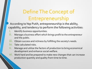 DefineThe Concept of
Entrepreneurship
According toYep Putih, entrepreneurship is the ability,
capability, and tendency to perform the following activities:
i. Identify business opportunities.
ii. Manage a business effort which brings profit to the entrepreneur
and the public.
iii. Obtain success and richness by fulfilling the society’s needs.
iv. Take calculated risks.
v. Manage and utilize the factors of production to bring economical
development and enhance social welfare.
vi. Work hard and be prepared to make new changes that can increase
production quantity and quality from time to time.
 