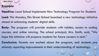 Example:
Headline: Local School Implements New Technology Program for Students
Lead: This Monday, Elm Street School launched a new technology initiative
aimed at enhancing students' digital skills.
Body: The program will provide students with tablets, access to coding
courses, and online tutoring. The school principal, Mrs. Smith, said, "We
hope this initiative will prepare students for future careers in tech."
Conclusion: Parents are excited about the program, and students are
already reporting improvements in their understanding of technology.
1. NEWS ARTICLE
 
