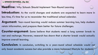 Headline: Why Schools Should Implement Year-Round Learning
Introduction: As the world changes and students are expected to learn more in
less time, it's time for us to reconsider the traditional school calendar.
Argument: Year-round learning would reduce summer learning loss, help students
retain information, and prepare them better for future challenges.
Counter-argument: Some believe that students need a long summer break to
rest and recharge. However, research has shown that a shorter break would actually
improve overall learning.
Conclusion: In conclusion, switching to a year-round school schedule would not
only boost academic success but also provide a more balanced lifestyle for students.
2. OPINION EDITORIAL (Op-Ed)
 