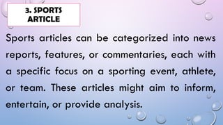 Sports articles can be categorized into news
reports, features, or commentaries, each with
a specific focus on a sporting event, athlete,
or team. These articles might aim to inform,
entertain, or provide analysis.
3. SPORTS
ARTICLE
 