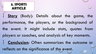  Story (Body): Details about the game, the
performance, the players, or the background of
the event. It might include stats, quotes from
players or coaches, and analysis of key moments.
 Conclusion: Often summarizes the outcome or
reflects on the significance of the event.
3. SPORTS
ARTICLE
 