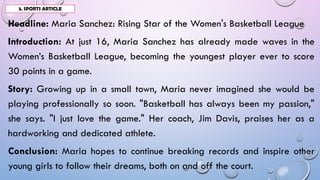 Headline: Maria Sanchez: Rising Star of the Women's Basketball League
Introduction: At just 16, Maria Sanchez has already made waves in the
Women’s Basketball League, becoming the youngest player ever to score
30 points in a game.
Story: Growing up in a small town, Maria never imagined she would be
playing professionally so soon. "Basketball has always been my passion,"
she says. "I just love the game." Her coach, Jim Davis, praises her as a
hardworking and dedicated athlete.
Conclusion: Maria hopes to continue breaking records and inspire other
young girls to follow their dreams, both on and off the court.
3. SPORTS ARTICLE
 