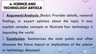  Argument/Analysis (Body): Provides details, research
findings, or expert opinions about the topic. It may
explain complex concepts or illustrate how technology is
impacting the world.
 Conclusion: Summarizes the main points and often
discusses the future impact or implications of the science
or technology discussed.
4. SCIENCE AND
TECHNOLOGY ARTICLE
 