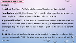 Example:
Headline: The Rise of Artificial Intelligence: A Threat or an Opportunity?
Introduction: Artificial Intelligence (AI) is transforming industries worldwide, but
some people worry about its potential risks to jobs and privacy.
Argument/Analysis: On one hand, AI can automate tedious tasks and make life
easier. On the other hand, it raises concerns about job displacement and ethical
challenges. Experts argue that we need clear regulations to harness its benefits
safely.
Conclusion: As AI continues to evolve, it’s essential for society to address these
concerns proactively. With the right approach, AI can be a powerful tool for
progress.
4. SCIENCE AND TECHNOLOGY ARTICLE
 