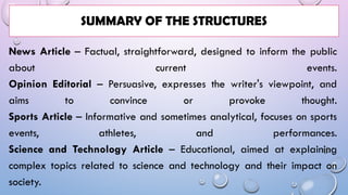 News Article – Factual, straightforward, designed to inform the public
about current events.
Opinion Editorial – Persuasive, expresses the writer's viewpoint, and
aims to convince or provoke thought.
Sports Article – Informative and sometimes analytical, focuses on sports
events, athletes, and performances.
Science and Technology Article – Educational, aimed at explaining
complex topics related to science and technology and their impact on
society.
SUMMARY OF THE STRUCTURES
 