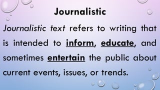 Journalistic
Journalistic text refers to writing that
is intended to inform, educate, and
sometimes entertain the public about
current events, issues, or trends.
 