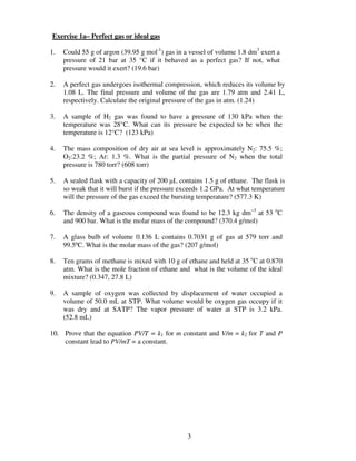 Exercise 1a– Perfect gas or ideal gas

1.   Could 55 g of argon (39.95 g mol-1) gas in a vessel of volume 1.8 dm3 exert a
     pressure of 21 bar at 35 °C if it behaved as a perfect gas? If not, what
     pressure would it exert? (19.6 bar)

2.   A perfect gas undergoes isothermal compression, which reduces its volume by
     1.08 L. The final pressure and volume of the gas are 1.79 atm and 2.41 L,
     respectively. Calculate the original pressure of the gas in atm. (1.24)

3.   A sample of H2 gas was found to have a pressure of 130 kPa when the
     temperature was 28°C. What can its pressure be expected to be when the
     temperature is 12°C? (123 kPa)

4.   The mass composition of dry air at sea level is approximately N2: 75.5 %;
     O2:23.2 %; Ar: 1.3 %. What is the partial pressure of N2 when the total
     pressure is 780 torr? (608 torr)

5.   A sealed flask with a capacity of 200 µL contains 1.5 g of ethane. The flask is
     so weak that it will burst if the pressure exceeds 1.2 GPa. At what temperature
     will the pressure of the gas exceed the bursting temperature? (577.3 K)

6.   The density of a gaseous compound was found to be 12.3 kg dm−3 at 53 oC
     and 900 bar. What is the molar mass of the compound? (370.4 g/mol)

7.   A glass bulb of volume 0.136 L contains 0.7031 g of gas at 579 torr and
     99.5ºC. What is the molar mass of the gas? (207 g/mol)

8.   Ten grams of methane is mixed with 10 g of ethane and held at 35 oC at 0.870
     atm. What is the mole fraction of ethane and what is the volume of the ideal
     mixture? (0.347, 27.8 L)

9.   A sample of oxygen was collected by displacement of water occupied a
     volume of 50.0 mL at STP. What volume would be oxygen gas occupy if it
     was dry and at SATP? The vapor pressure of water at STP is 3.2 kPa.
     (52.8 mL)

10. Prove that the equation PV/T = k1 for m constant and V/m = k2 for T and P
    constant lead to PV/mT = a constant.




                                                 3
 