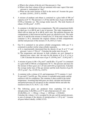 a) What is the volume of the dry air if the pressure is 1 bar.
      b) What is the final volume of the air saturated with water vapor if the total
         pressure is maintained at 1 bar?
      c) What are the mole fraction of H2O in the moist air? Assume the gases
         are ideal. (24.94 L, 25.87 L, 0.0356)

4.    A mixture of methane and ethane is contained in a glass bulb of 500 cm3
      capacity at 25 o C. The pressure is 1.25 bar and the mass of gas in the bulb is
      0.530 g. Calculate: (a) The average molar mass.(b) The mole fraction of
      ethane. (21.00 g mol-1 , 0.357)

5.    A container is divided into two compartments. The left compartment holds
      an ideal gas A at 400 K and 4 atm of pressure. The right compartment is
      filled with an ideal gas B at 400 K and 6 atm. The partition between the
      compartments is then removed and the gases are allowed to mix. The mole
      ratio of A and B in the mixture is found to be 2:5. If the total volume of the
      container is 30 L, determine the original volumes of both compartments
      and the total pressure of the mixture.(11.3L,18.8 L,5.3 atm)

6.    Gas X is contained in one piston cylinder arrangement, while gas Y is
      contained in another similar setup cylinder separately.
      a) It is experimentally determined that the density of gas X at 0 o C and
         pressure 1 atm is 1.784 g L-1. Calculate the molar mass for gas X.
      b) The temperature and pressure in both cylinders are now changed to
         identical new values, and the ratio for the density of X to Y, ρx /ρy is
         1.248. Calculate the molar mass of gas Y. (39.98 g mol-1, 32.04 g mol-1)

 7.   A mixture of gases A (M = 28 g mol-1) and B (M = 32 g mol-1) is contained
      in a glass bulb of 300 mL at temperature 30 o C. The pressure and mass for
      the mixture of these gases are 1.25 atm and 0.442 g respectively. Calculate
      the average molar mass of the gas mixture and the mole fraction of gas B.
      (29.31 g mol-1, XB = 0.329, XA = 0.671)

8.    A container with a volume of 4 L and temperature 25 oC contains 1.1 mol
      N2 gas and 2.7 mol H2 gas. This mixture is exploded using sparks and the
      reaction is left for completion. The container is then cooled to the initial
      temperature. Assuming that both gases are ideal, calculate mol fractions
      and partial pressures for all species in the container before and after the
      reaction in atm.( 6.72, 16.51, 1.22, 11.00)

 9.   The following gases are produced from exploding 5.0 mL of
      nitroglycerine, C3H5(NO3)3 at 25 oC and a final pressure of 1 atm:
      4C3H5(NO3)3 (l) → 6N2(g) + O2(g) + 12CO2(g) + 10 H2O(l)
      Calculate the volume ( in L) occupied by the gas and the partial pressure,
      in atm of nitrogen if the density of nitroglycerine is 1.59 g mL-1. Assume
      all gases behave ideally. (4.066, 0.315)




                                                 5
 