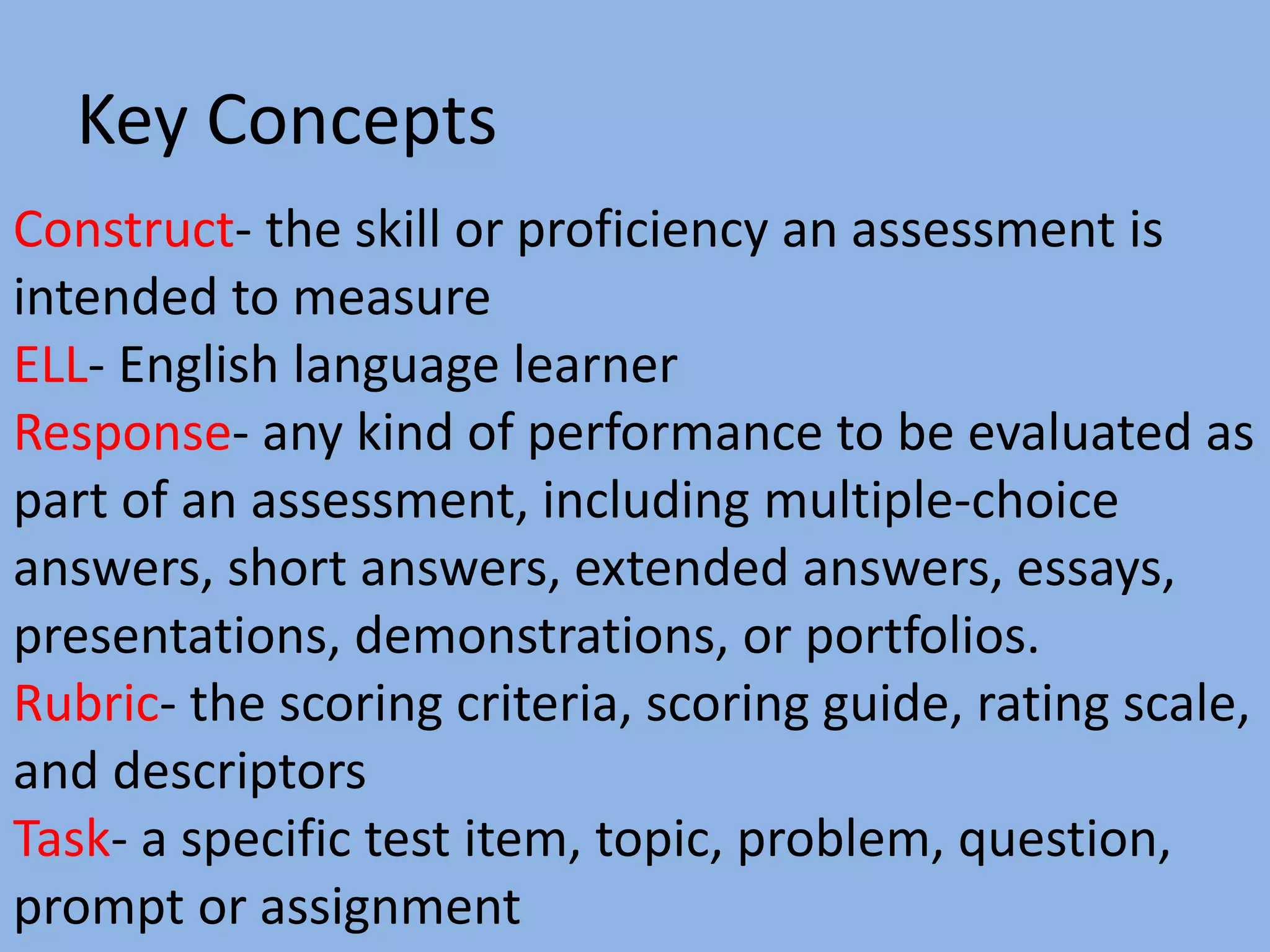Key Concepts
Construct- the skill or proficiency an assessment is
intended to measure
ELL- English language learner
Response- any kind of performance to be evaluated as
part of an assessment, including multiple-choice
answers, short answers, extended answers, essays,
presentations, demonstrations, or portfolios.
Rubric- the scoring criteria, scoring guide, rating scale,
and descriptors
Task- a specific test item, topic, problem, question,
prompt or assignment
 